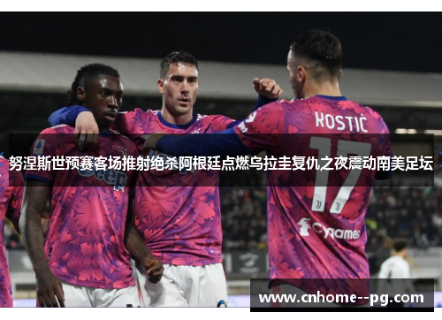 努涅斯世预赛客场推射绝杀阿根廷点燃乌拉圭复仇之夜震动南美足坛