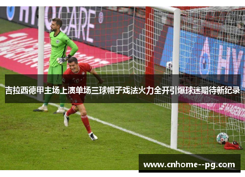 吉拉西德甲主场上演单场三球帽子戏法火力全开引爆球迷期待新纪录 吉拉西德甲主场上演单场三球帽子戏法火力全开引爆球迷期待新纪录