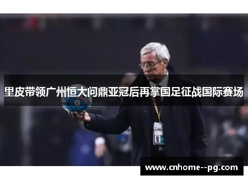 里皮带领广州恒大问鼎亚冠后再掌国足征战国际赛场 里皮带领广州恒大问鼎亚冠后再掌国足征战国际赛场